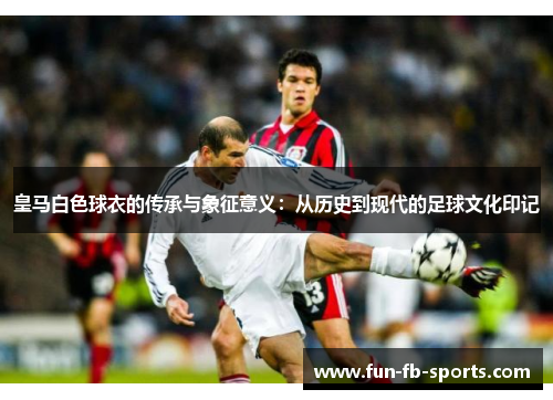 皇马白色球衣的传承与象征意义:从历史到现代的足球文化印记 皇马白色球衣的传承与象征意义:从历史到现代的足球文化印记
