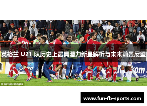 英格兰 U21 队历史上最具潜力新星解析与未来前景展望 英格兰 U21 队历史上最具潜力新星解析与未来前景展望