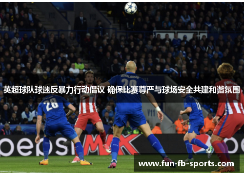 英超球队球迷反暴力行动倡议 确保比赛尊严与球场安全共建和谐氛围